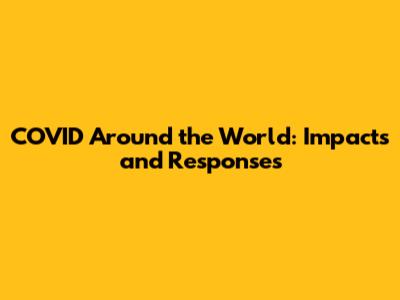 COVID Around the World: Impacts and Responses