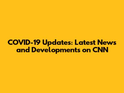 COVID-19 Updates: Latest News and Developments on CNN