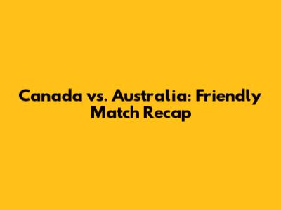 Canada vs. Australia: Friendly Match Recap