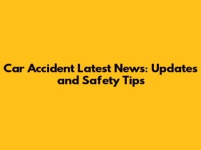 Car Accident Latest News: Updates and Safety Tips
