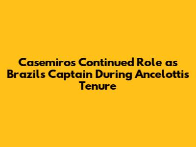 Casemiro's Continued Role as "Brazil's Captain" During Ancelotti's Tenure