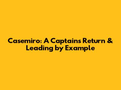 Casemiro: A Captain's Return & Leading by Example