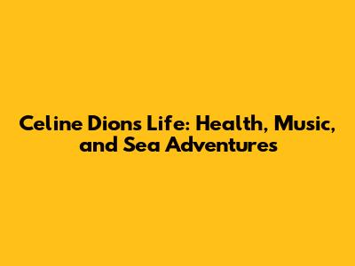 Celine Dion's Life: Health, Music, and Sea Adventures