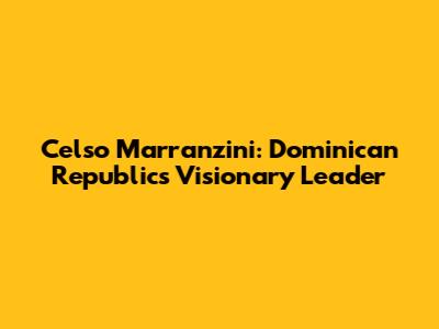 Celso Marranzini: Dominican Republic's Visionary Leader