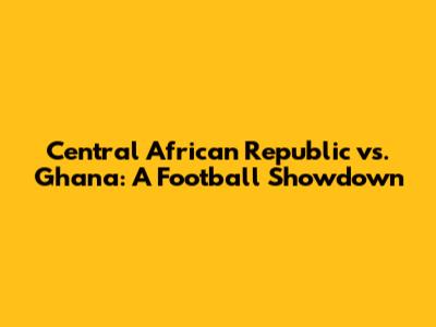 Central African Republic vs. Ghana: A Football Showdown