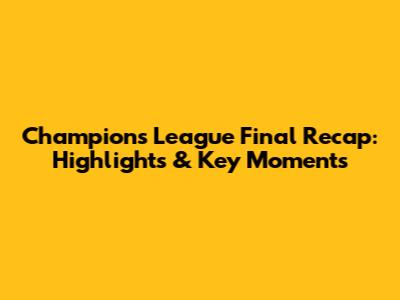 Champions League Final Recap: Highlights & Key Moments