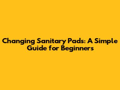 Changing Sanitary Pads: A Simple Guide for Beginners