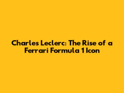 Charles Leclerc: The Rise of a Ferrari Formula 1 Icon