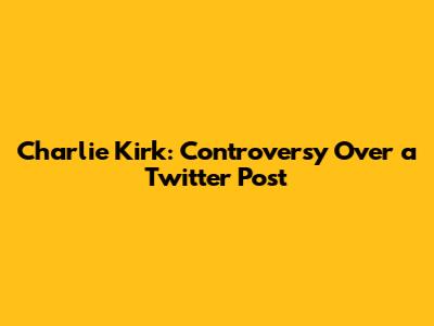 Charlie Kirk: Controversy Over a Twitter Post