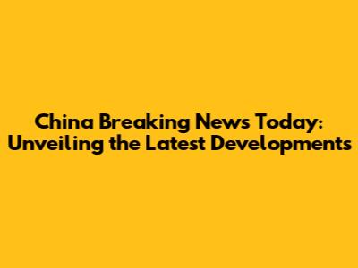 China Breaking News Today: Unveiling the Latest Developments
