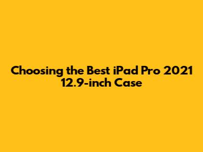 Choosing the Best iPad Pro 2021 12.9-inch Case
