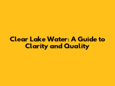 Clear Lake Water: A Guide to Clarity and Quality