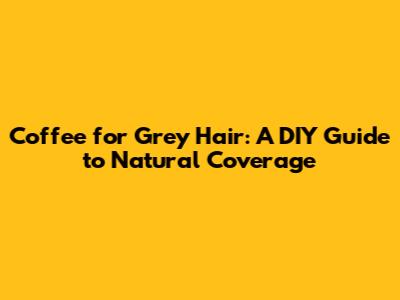 Coffee for Grey Hair: A DIY Guide to Natural Coverage