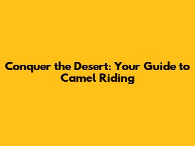 Conquer the Desert: Your Guide to Camel Riding
