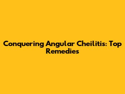 Conquering Angular Cheilitis: Top Remedies