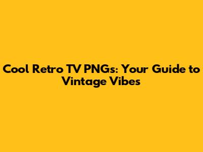 Cool Retro TV PNGs: Your Guide to Vintage Vibes