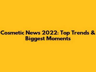 Cosmetic News 2022: Top Trends & Biggest Moments
