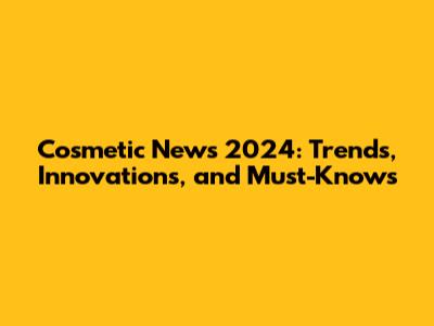 Cosmetic News 2024: Trends, Innovations, and Must-Knows