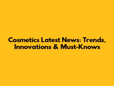 Cosmetics Latest News: Trends, Innovations & Must-Knows