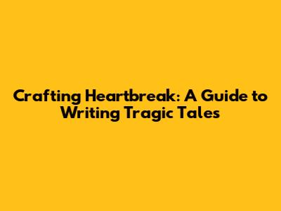 Crafting Heartbreak: A Guide to Writing Tragic Tales