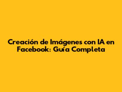 Creación de Imágenes con IA en Facebook: Guía Completa