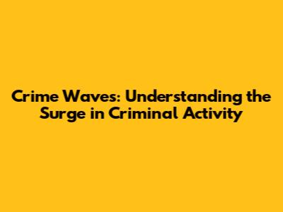Crime Waves: Understanding the Surge in Criminal Activity