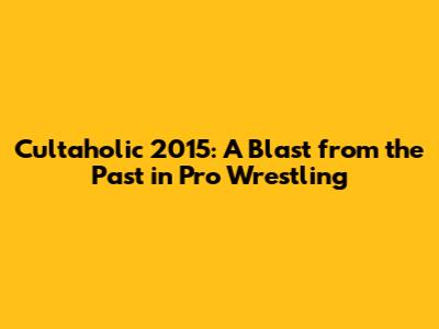 Cultaholic 2015: A Blast from the Past in Pro Wrestling