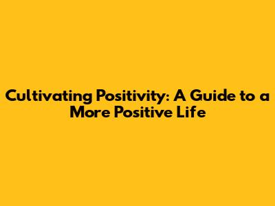 Cultivating Positivity: A Guide to a More Positive Life