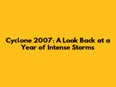 Cyclone 2007: A Look Back at a Year of Intense Storms