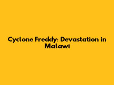 Cyclone Freddy: Devastation in Malawi