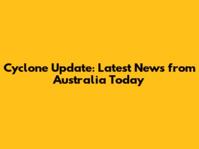 Cyclone Update: Latest News from Australia Today