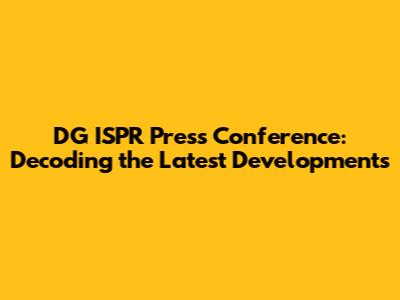 DG ISPR Press Conference: Decoding the Latest Developments