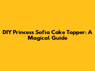 DIY Princess Sofia Cake Topper: A Magical Guide
