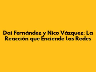 Dai Fernández y Nico Vázquez: La Reacción que Enciende las Redes