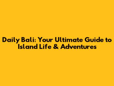 Daily Bali: Your Ultimate Guide to Island Life & Adventures