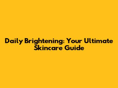 Daily Brightening: Your Ultimate Skincare Guide