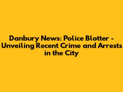 Danbury News: Police Blotter - Unveiling Recent Crime and Arrests in the City