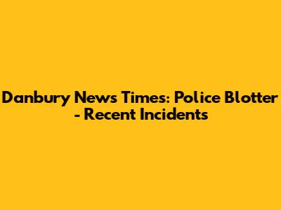 Danbury News Times: Police Blotter - Recent Incidents