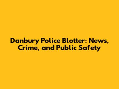 Danbury Police Blotter: News, Crime, and Public Safety