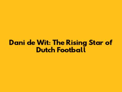 Dani de Wit: The Rising Star of Dutch Football