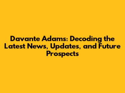 Davante Adams: Decoding the Latest News, Updates, and Future Prospects