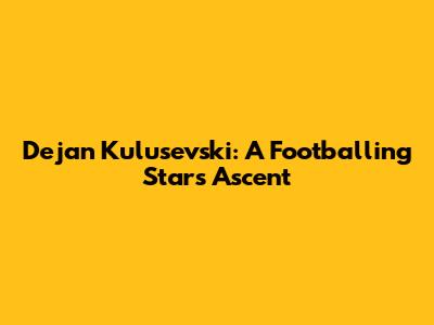 Dejan Kulusevski: A Footballing Star's Ascent