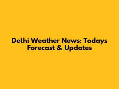Delhi Weather News: Today's Forecast & Updates