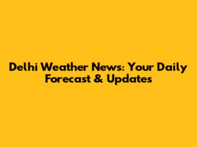 Delhi Weather News: Your Daily Forecast & Updates