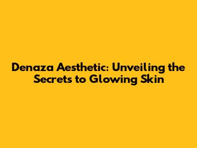 Denaza Aesthetic: Unveiling the Secrets to Glowing Skin
