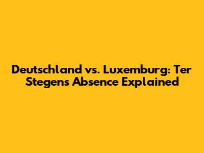 Deutschland vs. Luxemburg: Ter Stegen's Absence Explained