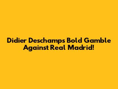 Didier Deschamps' Bold Gamble Against Real Madrid!