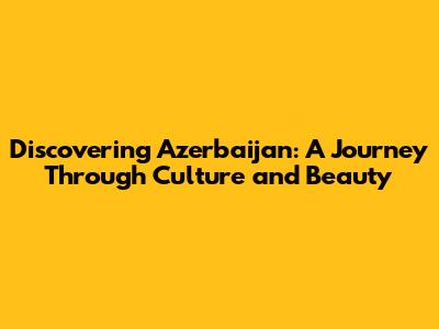 Discovering Azerbaijan: A Journey Through Culture and Beauty