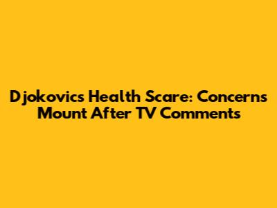 Djokovic's Health Scare: Concerns Mount After TV Comments