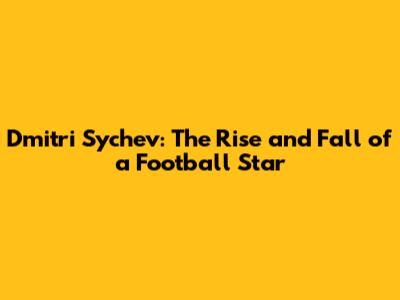 Dmitri Sychev: The Rise and Fall of a Football Star